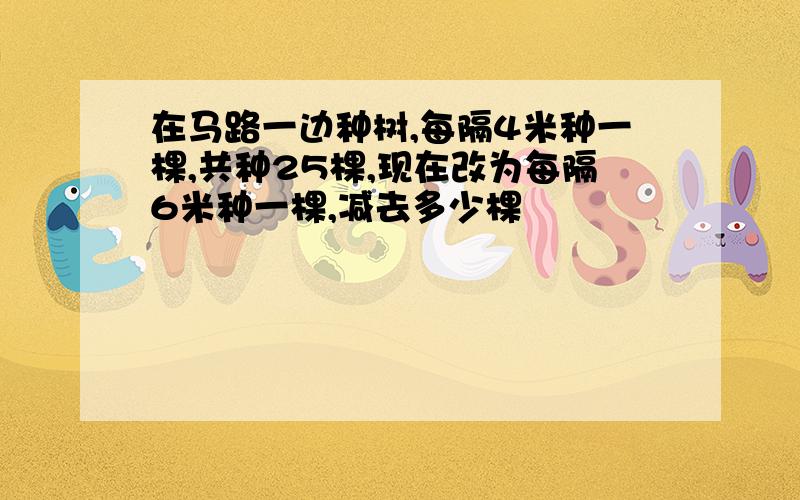 在马路一边种树,每隔4米种一棵,共种25棵,现在改为每隔6米种一棵,减去多少棵