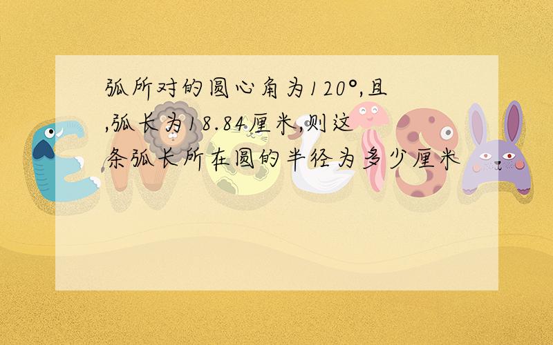 弧所对的圆心角为120°,且,弧长为18.84厘米,则这条弧长所在圆的半径为多少厘米