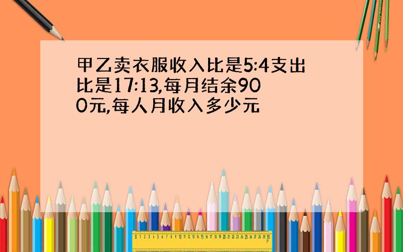 甲乙卖衣服收入比是5:4支出比是17:13,每月结余900元,每人月收入多少元