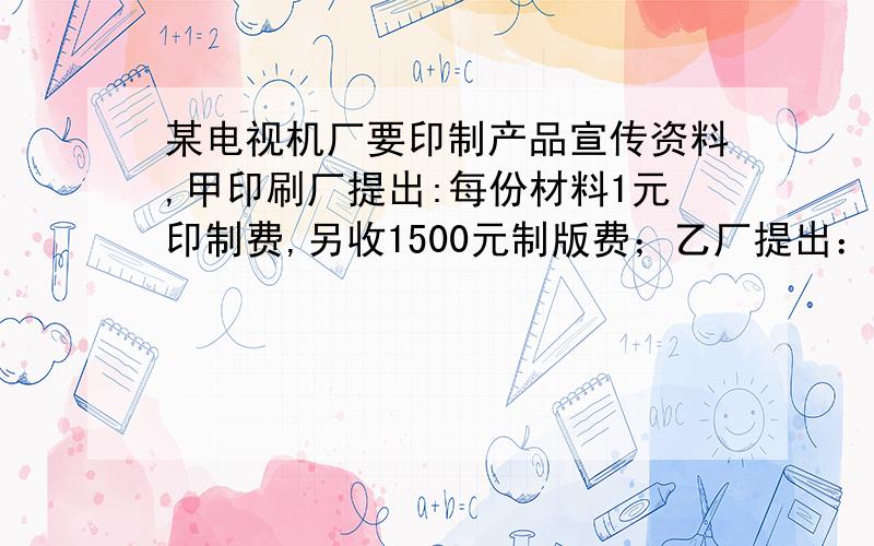 某电视机厂要印制产品宣传资料,甲印刷厂提出:每份材料1元印制费,另收1500元制版费；乙厂提出：每份材料收