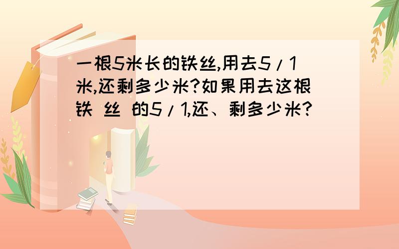 一根5米长的铁丝,用去5/1米,还剩多少米?如果用去这根铁 丝 的5/1,还、剩多少米?