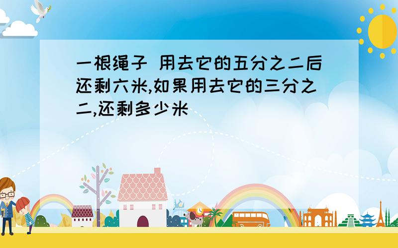 一根绳子 用去它的五分之二后还剩六米,如果用去它的三分之二,还剩多少米