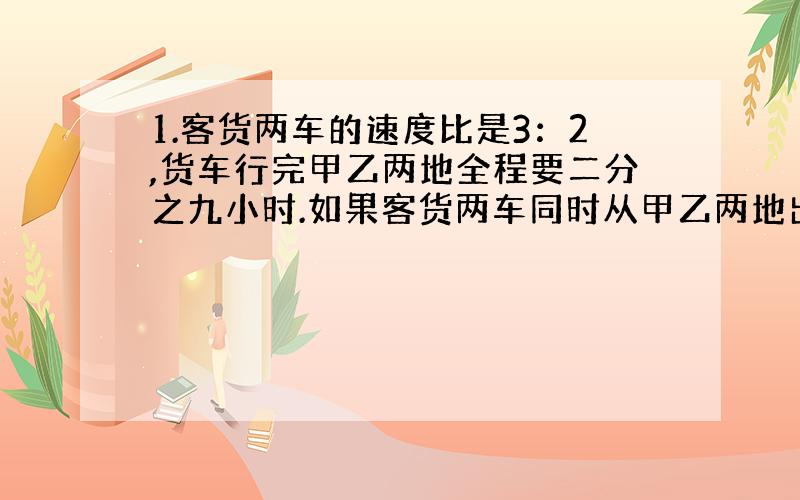 1.客货两车的速度比是3：2,货车行完甲乙两地全程要二分之九小时.如果客货两车同时从甲乙两地出发,几小时可以相遇?