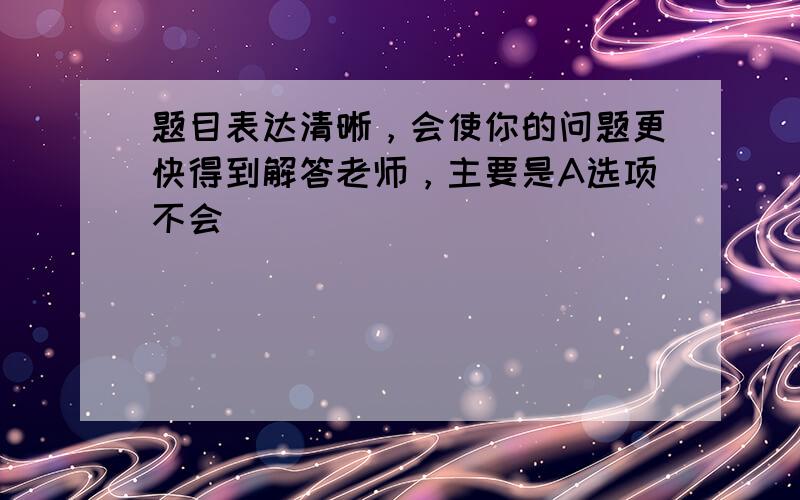 题目表达清晰，会使你的问题更快得到解答老师，主要是A选项不会