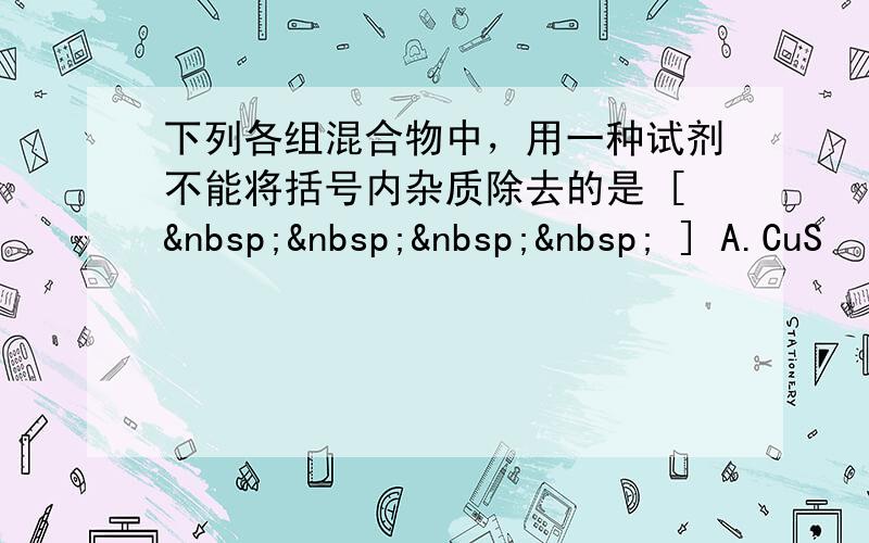 下列各组混合物中，用一种试剂不能将括号内杂质除去的是 [     ] A.CuS