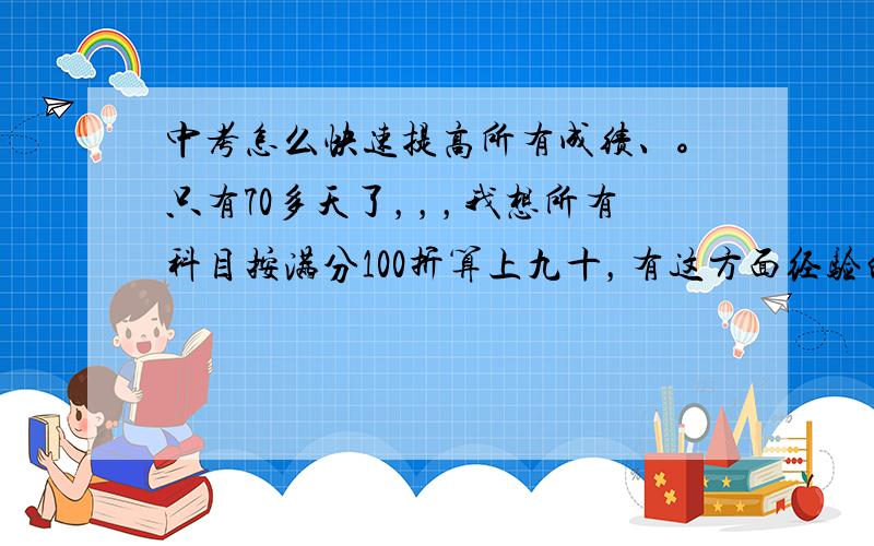 中考怎么快速提高所有成绩、。只有70多天了，，，我想所有科目按满分100折算上九十，有这方面经验的请帮帮