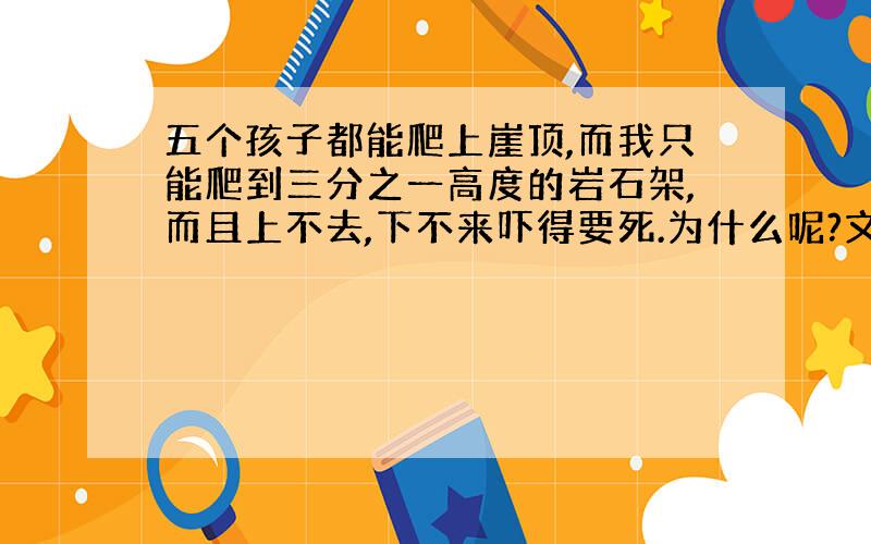 五个孩子都能爬上崖顶,而我只能爬到三分之一高度的岩石架,而且上不去,下不来吓得要死.为什么呢?文章中找