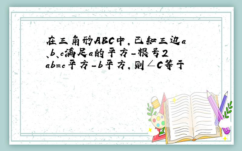 在三角形ABC中,已知三边a、b、c满足a的平方-根号2ab=c平方-b平方,则∠C等于