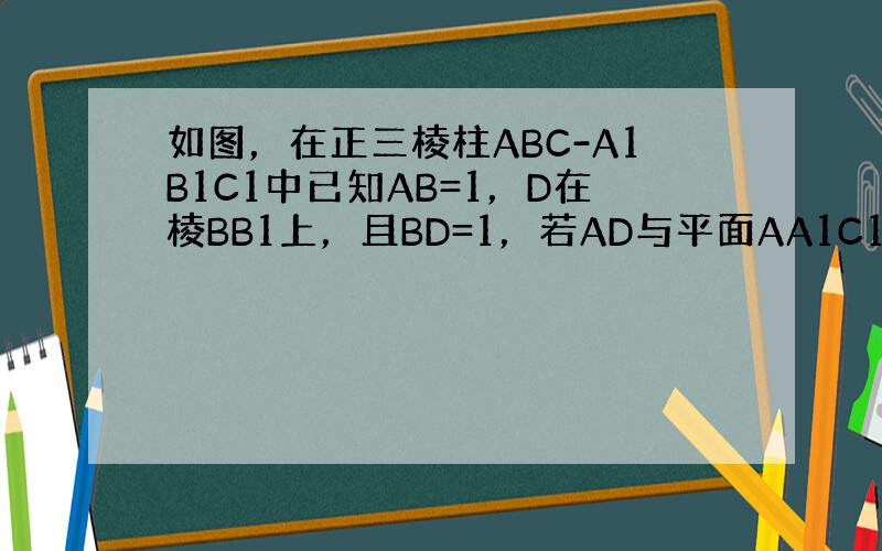 如图，在正三棱柱ABC-A1B1C1中已知AB=1，D在棱BB1上，且BD=1，若AD与平面AA1C1C所成的角为α，则