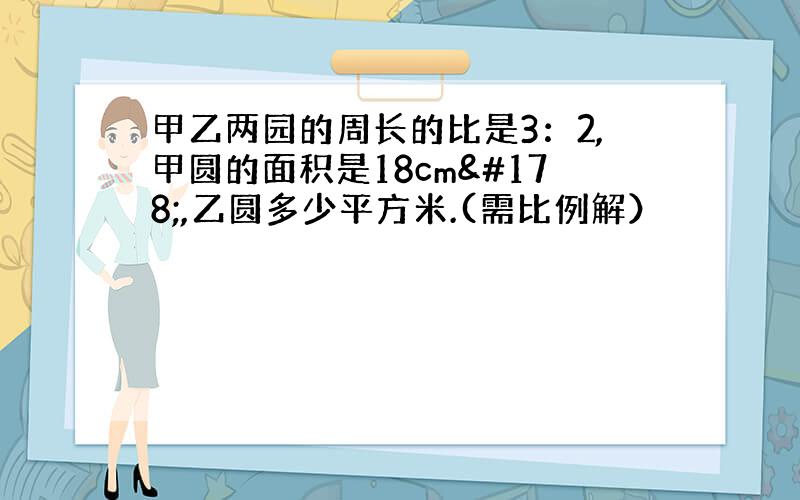 甲乙两园的周长的比是3：2,甲圆的面积是18cm²,乙圆多少平方米.(需比例解）