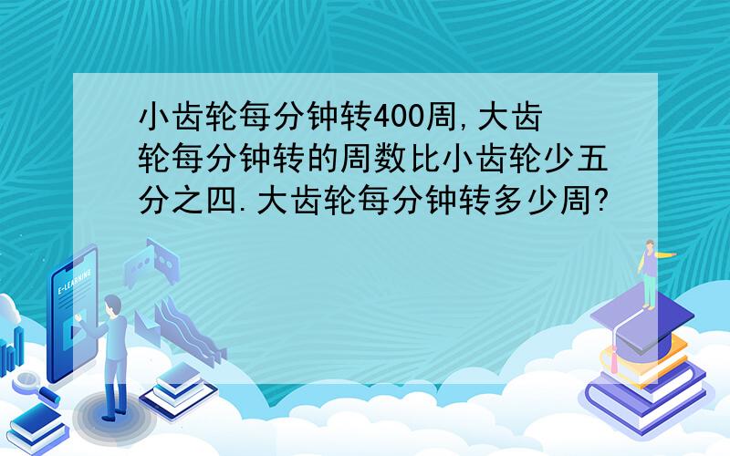 小齿轮每分钟转400周,大齿轮每分钟转的周数比小齿轮少五分之四.大齿轮每分钟转多少周?