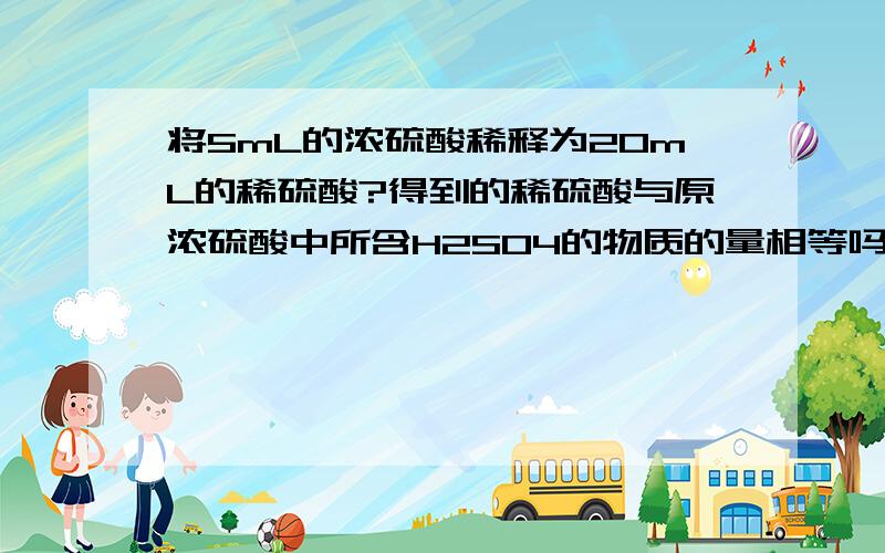 将5mL的浓硫酸稀释为20mL的稀硫酸?得到的稀硫酸与原浓硫酸中所含H2SO4的物质的量相等吗?