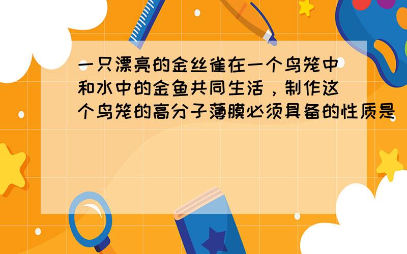 一只漂亮的金丝雀在一个鸟笼中和水中的金鱼共同生活，制作这个鸟笼的高分子薄膜必须具备的性质是（　　）