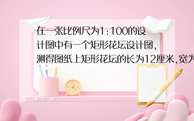 在一张比例尺为1:100的设计图中有一个矩形花坛设计图,测得图纸上矩形花坛的长为12厘米,宽为6厘米.