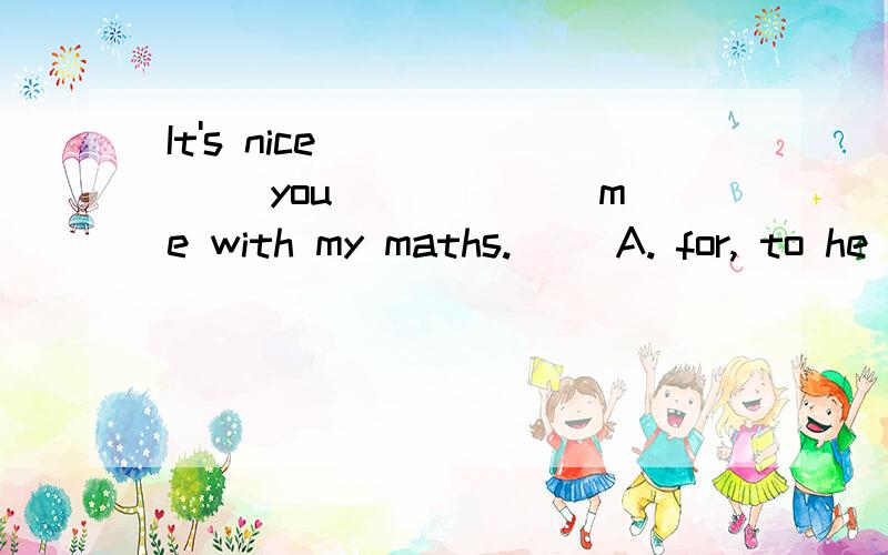 It's nice ______ you ______me with my maths. 　　A. for, to he