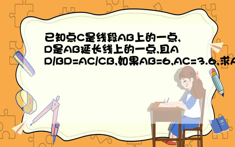 已知点C是线段AB上的一点,D是AB延长线上的一点,且AD/BD=AC/CB,如果AB=6,AC=3.6,求AD和BD的