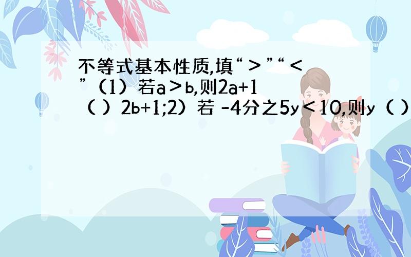 不等式基本性质,填“＞”“＜”（1）若a＞b,则2a+1（ ）2b+1;2）若 -4分之5y＜10,则y（ ）-8；