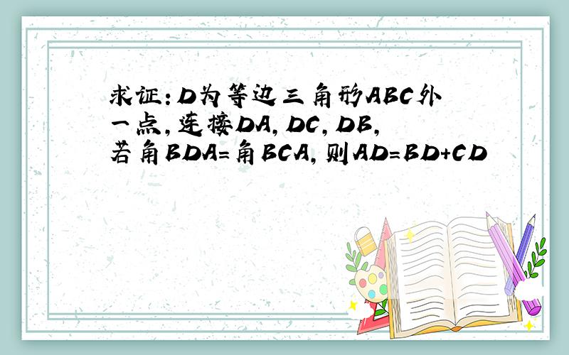 求证：D为等边三角形ABC外一点,连接DA,DC,DB,若角BDA=角BCA,则AD=BD+CD