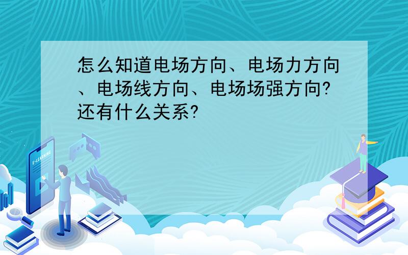 怎么知道电场方向、电场力方向、电场线方向、电场场强方向?还有什么关系?