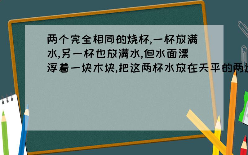 两个完全相同的烧杯,一杯放满水,另一杯也放满水,但水面漂浮着一块木块,把这两杯水放在天平的两边则（ ）