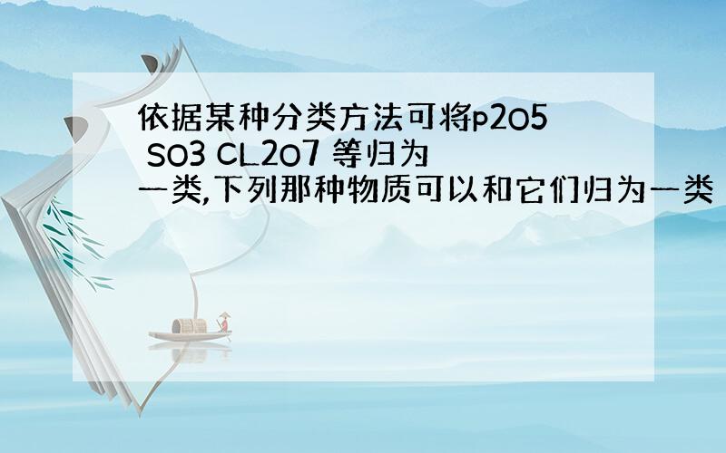 依据某种分类方法可将p2O5 SO3 CL2O7 等归为一类,下列那种物质可以和它们归为一类