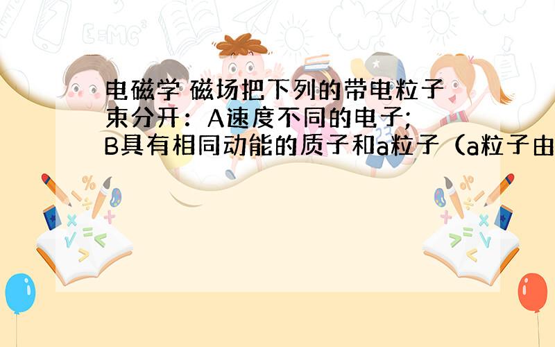 电磁学 磁场把下列的带电粒子束分开：A速度不同的电子; B具有相同动能的质子和a粒子（a粒子由两个质子和两个中子组成）