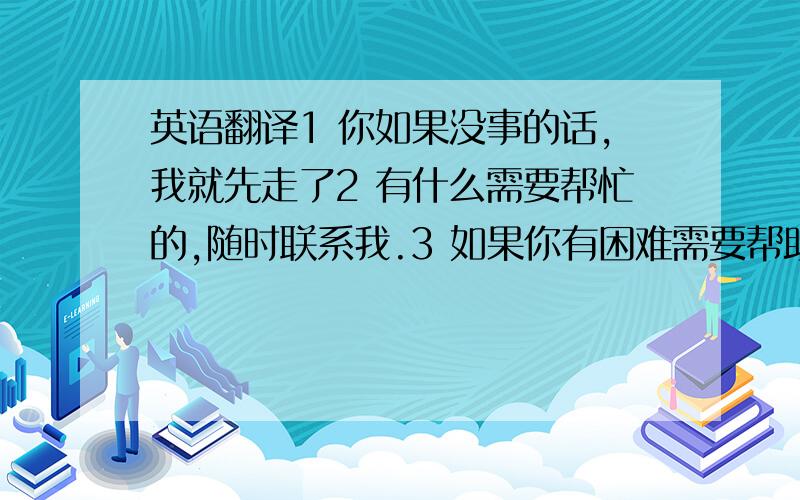 英语翻译1 你如果没事的话,我就先走了2 有什么需要帮忙的,随时联系我.3 如果你有困难需要帮助,可以打电话个他,他是一