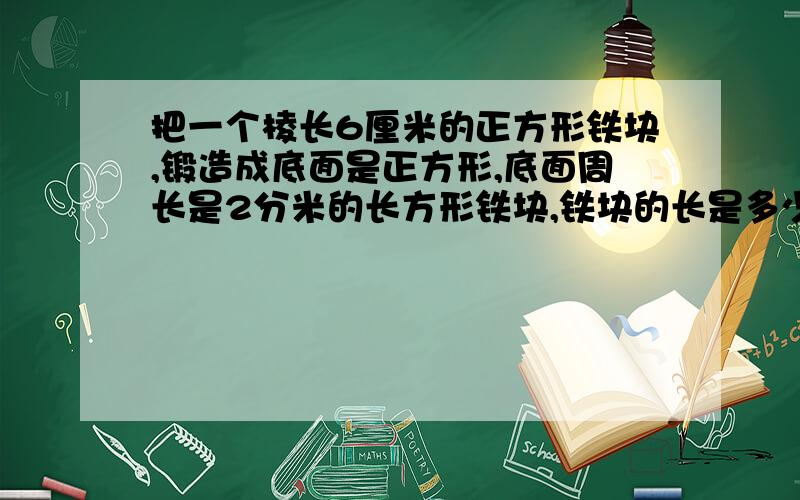 把一个棱长6厘米的正方形铁块,锻造成底面是正方形,底面周长是2分米的长方形铁块,铁块的长是多少厘米