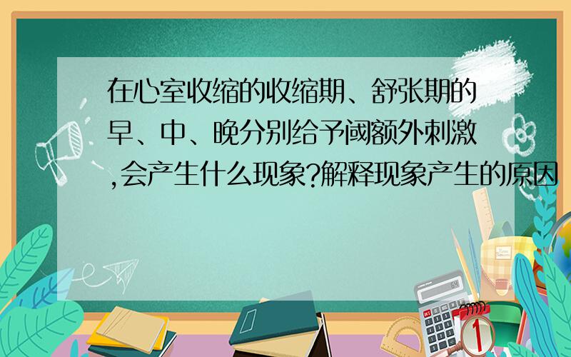 在心室收缩的收缩期、舒张期的早、中、晚分别给予阈额外刺激,会产生什么现象?解释现象产生的原因