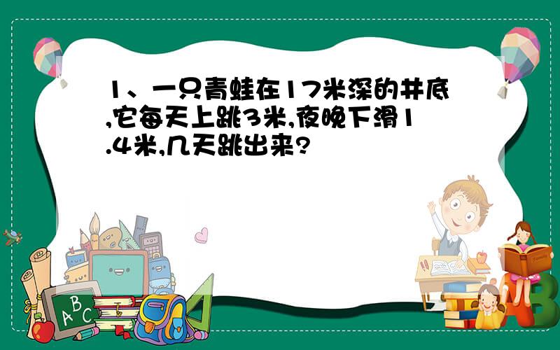 1、一只青蛙在17米深的井底,它每天上跳3米,夜晚下滑1.4米,几天跳出来?