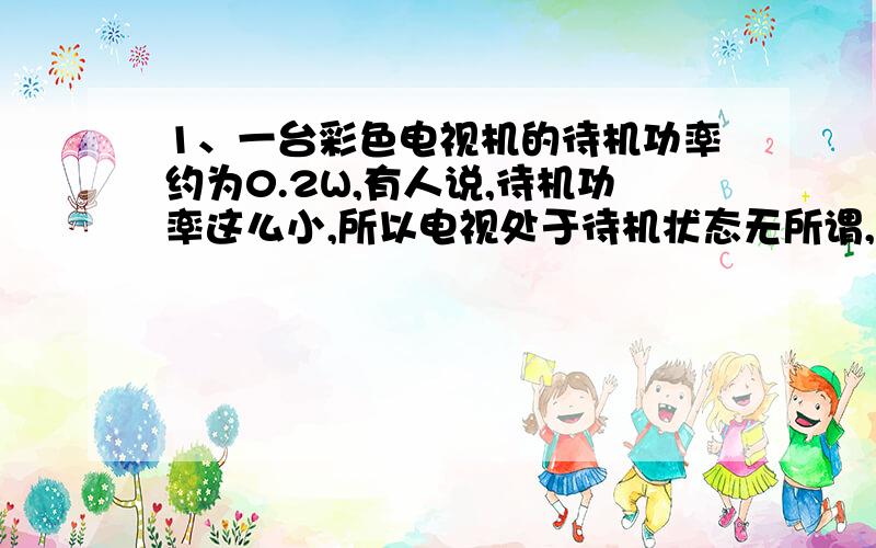 1、一台彩色电视机的待机功率约为0.2W,有人说,待机功率这么小,所以电视处于待机状态无所谓,你认为他的看法对吗?请通过