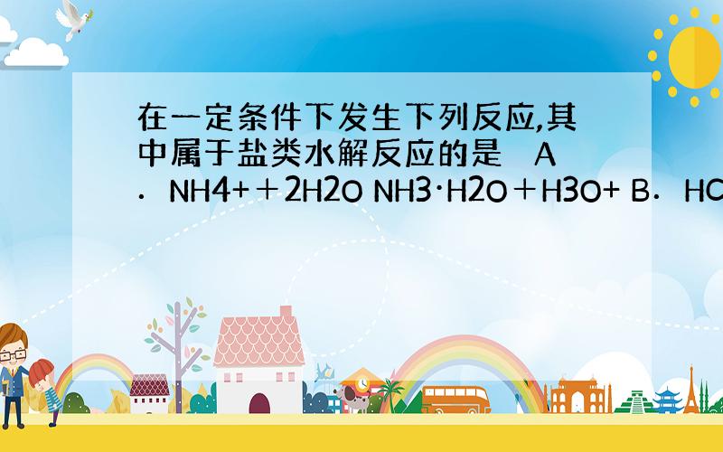 在一定条件下发生下列反应,其中属于盐类水解反应的是　 A．NH4+＋2H2O NH3·H2O＋H3O+ B．HCO3－+