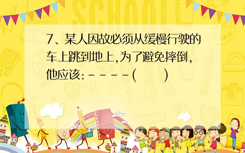 7、某人因故必须从缓慢行驶的车上跳到地上,为了避免摔倒,他应该:－－－－(　　 )