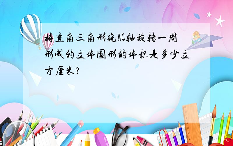 将直角三角形绕AC轴旋转一周形成的立体图形的体积是多少立方厘米?