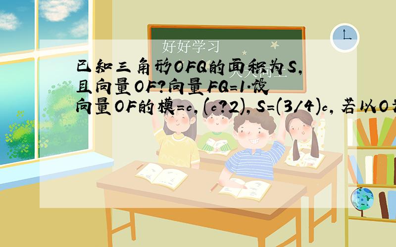 已知三角形OFQ的面积为S,且向量OF?向量FQ=1.设向量OF的模=c,(c?2),S=(3/4)c,若以O为中心,F