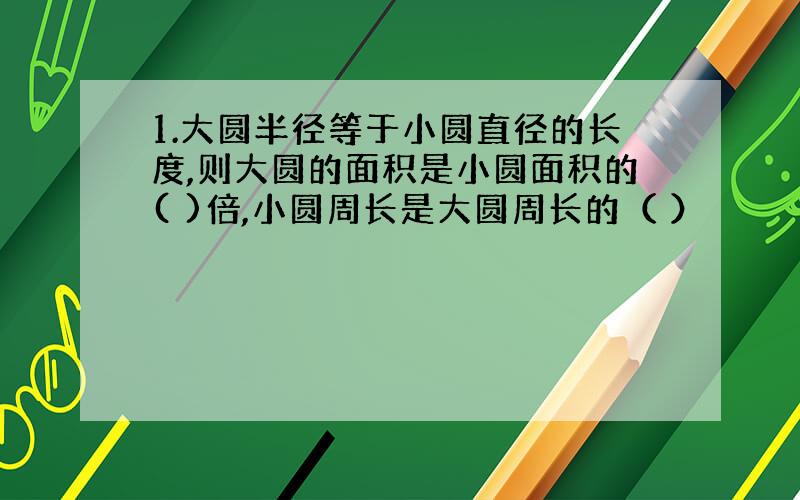 1.大圆半径等于小圆直径的长度,则大圆的面积是小圆面积的( )倍,小圆周长是大圆周长的（ ）