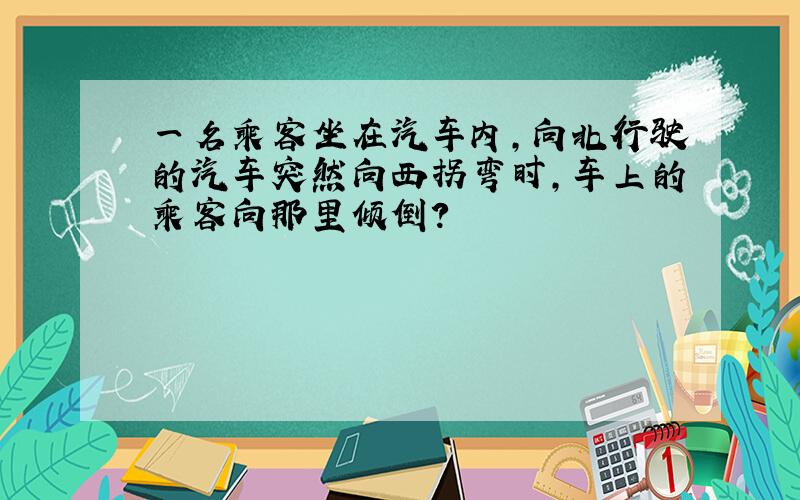 一名乘客坐在汽车内,向北行驶的汽车突然向西拐弯时,车上的乘客向那里倾倒?