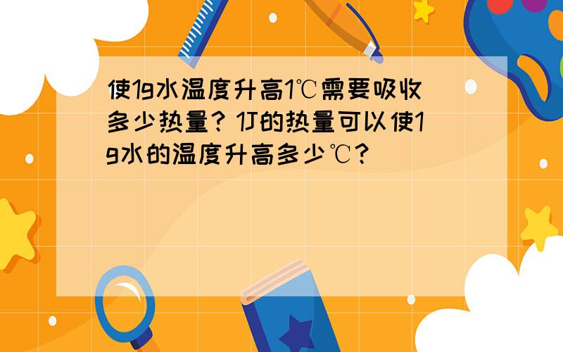 使1g水温度升高1℃需要吸收多少热量？1J的热量可以使1g水的温度升高多少℃？