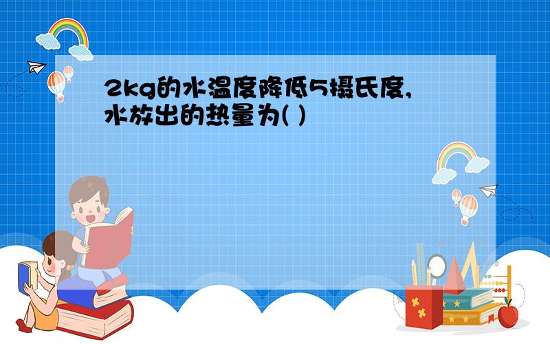 2kg的水温度降低5摄氏度,水放出的热量为( )