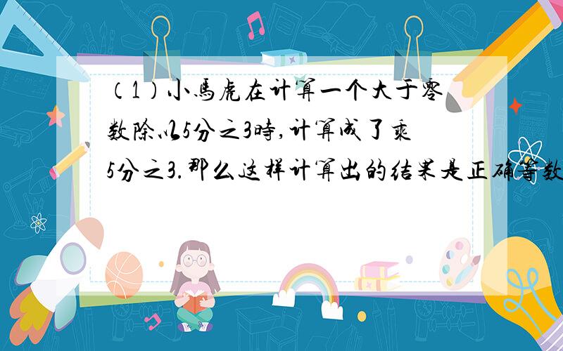 （1）小马虎在计算一个大于零数除以5分之3时,计算成了乘5分之3.那么这样计算出的结果是正确等数的几分之