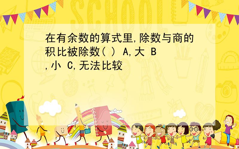 在有余数的算式里,除数与商的积比被除数( ) A,大 B,小 C,无法比较