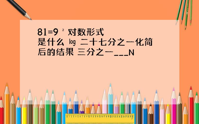 81=9²对数形式是什么 ㏒ 二十七分之一化简后的结果 三分之一___N