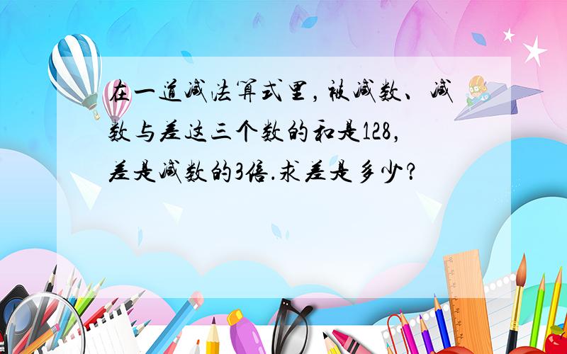 在一道减法算式里，被减数、减数与差这三个数的和是128，差是减数的3倍．求差是多少？