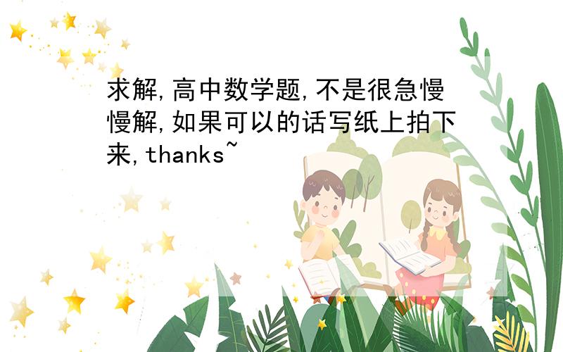 求解,高中数学题,不是很急慢慢解,如果可以的话写纸上拍下来,thanks~