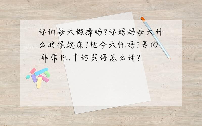 你们每天做操吗?你妈妈每天什么时候起床?他今天忙吗?是的,非常忙.↑的英语怎么讲?