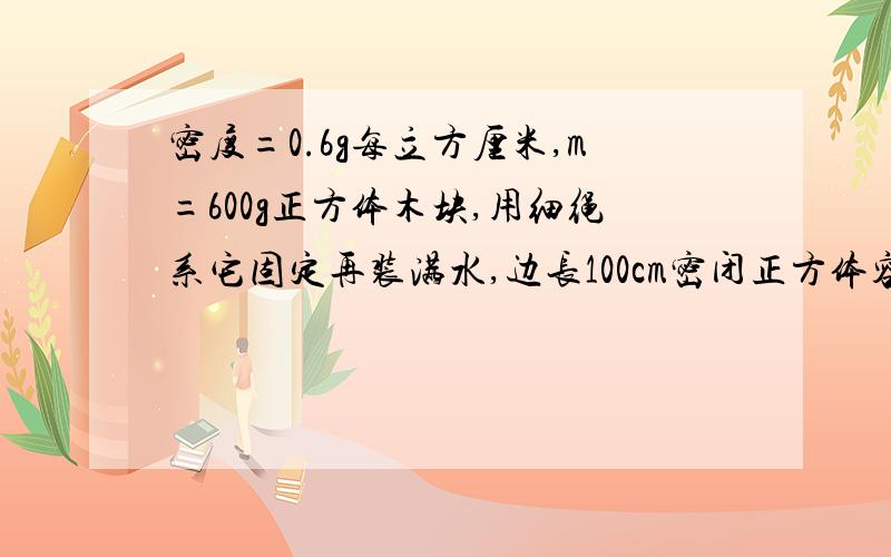 密度=0.6g每立方厘米,m=600g正方体木块,用细绳系它固定再装满水,边长100cm密闭正方体容器底部.