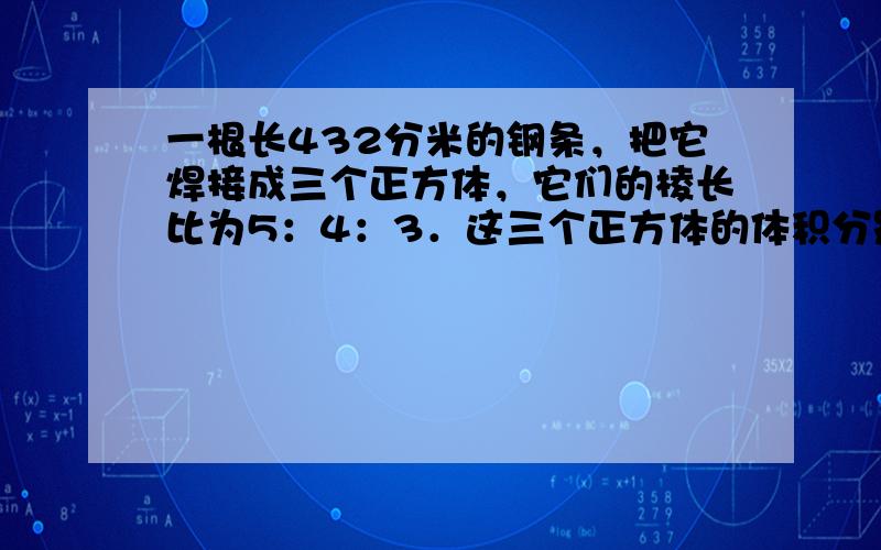 一根长432分米的钢条，把它焊接成三个正方体，它们的棱长比为5：4：3．这三个正方体的体积分别是多少？