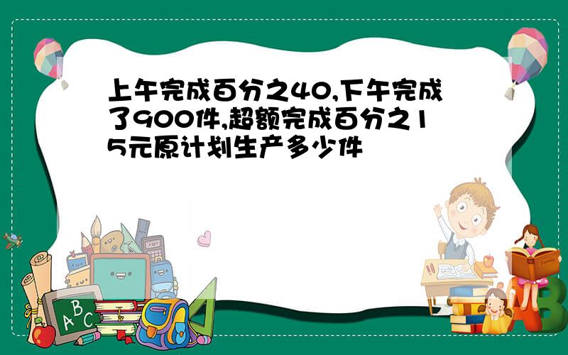 上午完成百分之40,下午完成了900件,超额完成百分之15元原计划生产多少件