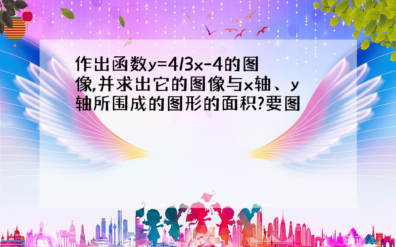 作出函数y=4/3x-4的图像,并求出它的图像与x轴、y轴所围成的图形的面积?要图