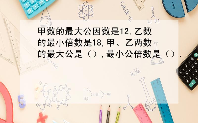 甲数的最大公因数是12,乙数的最小倍数是18,甲、乙两数的最大公是（）,最小公倍数是（）.